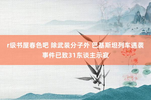 r级书屋春色吧 除武装分子外 巴基斯坦列车遇袭事件已致31东谈主示寂