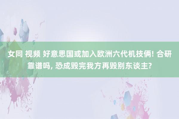 女同 视频 好意思国或加入欧洲六代机技俩! 合研靠谱吗， 恐成毁完我方再毁别东谈主?