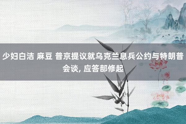 少妇白洁 麻豆 普京提议就乌克兰息兵公约与特朗普会谈， 应答部修起