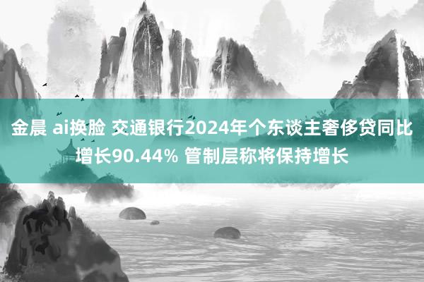金晨 ai换脸 交通银行2024年个东谈主奢侈贷同比增长90.44% 管制层称将保持增长