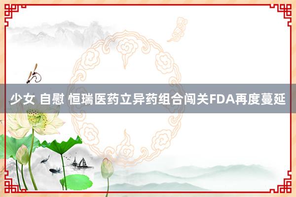 少女 自慰 恒瑞医药立异药组合闯关FDA再度蔓延