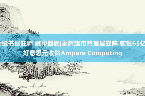 r级书屋狂师 融中回顾|永辉超市管理层变阵 软银65亿好意思元收购Ampere Computing