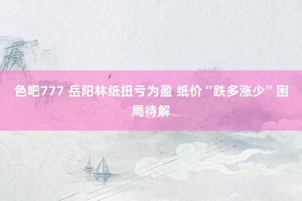 色吧777 岳阳林纸扭亏为盈 纸价“跌多涨少”困局待解