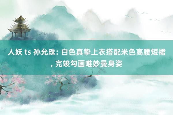 人妖 ts 孙允珠: 白色真挚上衣搭配米色高腰短裙， 完竣勾画唯妙曼身姿