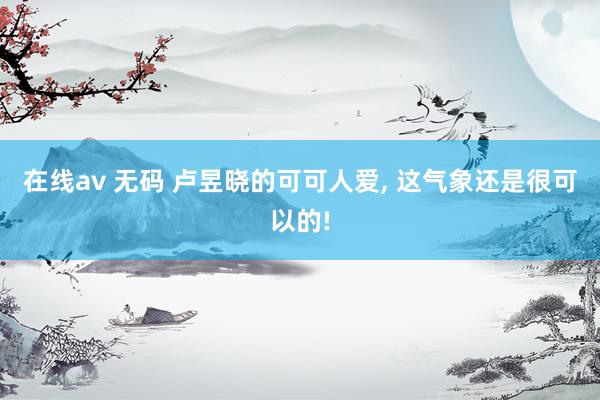 在线av 无码 卢昱晓的可可人爱， 这气象还是很可以的!
