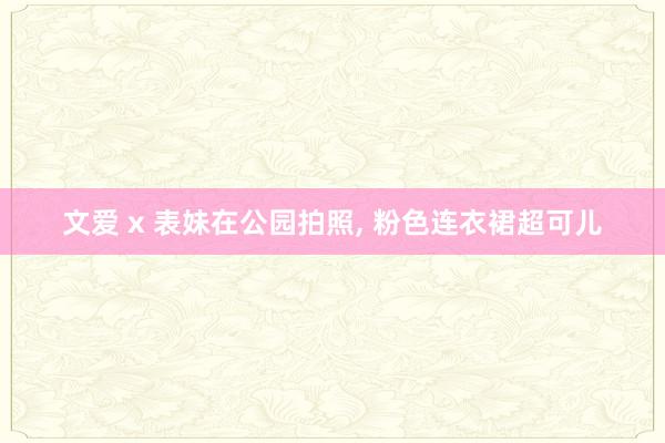 文爱 x 表妹在公园拍照， 粉色连衣裙超可儿