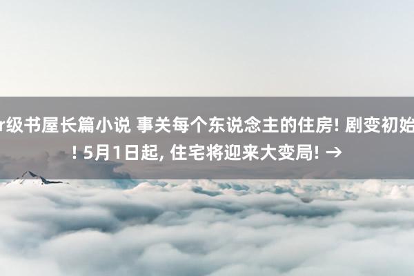 r级书屋长篇小说 事关每个东说念主的住房! 剧变初始! 5月1日起， 住宅将迎来大变局! →
