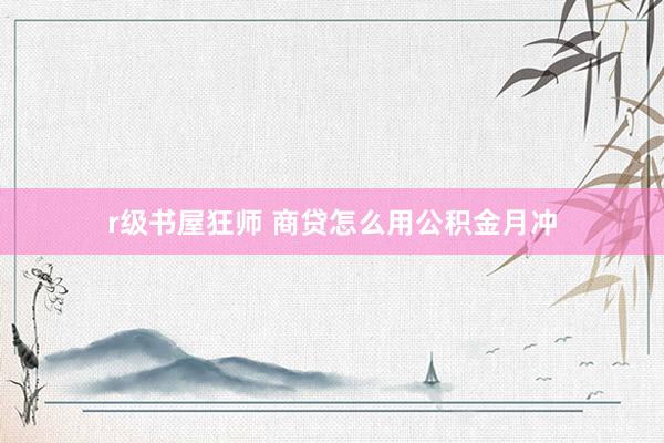 r级书屋狂师 商贷怎么用公积金月冲
