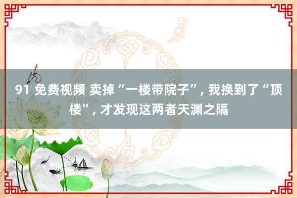 91 免费视频 卖掉“一楼带院子”， 我换到了“顶楼”， 才发现这两者天渊之隔