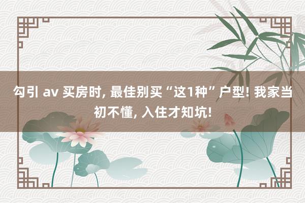 勾引 av 买房时， 最佳别买“这1种”户型! 我家当初不懂， 入住才知坑!