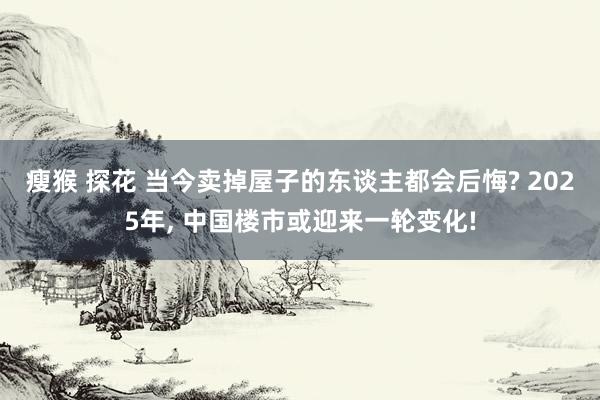 瘦猴 探花 当今卖掉屋子的东谈主都会后悔? 2025年， 中国楼市或迎来一轮变化!