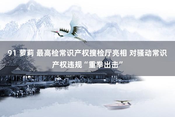 91 萝莉 最高检常识产权搜检厅亮相 对骚动常识产权违规“重拳出击”