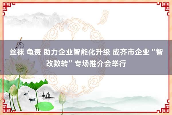 丝袜 龟责 助力企业智能化升级 成齐市企业“智改数转”专场推介会举行