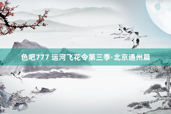色吧777 运河飞花令第三季·北京通州篇