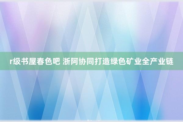 r级书屋春色吧 浙阿协同打造绿色矿业全产业链