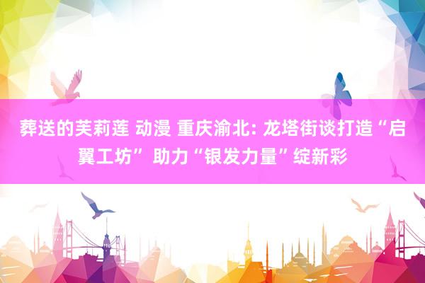 葬送的芙莉莲 动漫 重庆渝北: 龙塔街谈打造“启翼工坊” 助力“银发力量”绽新彩