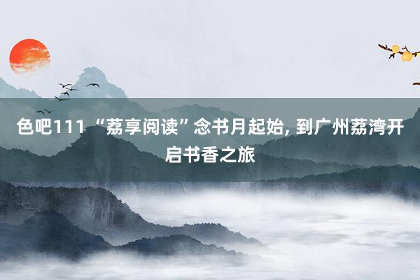 色吧111 “荔享阅读”念书月起始， 到广州荔湾开启书香之旅