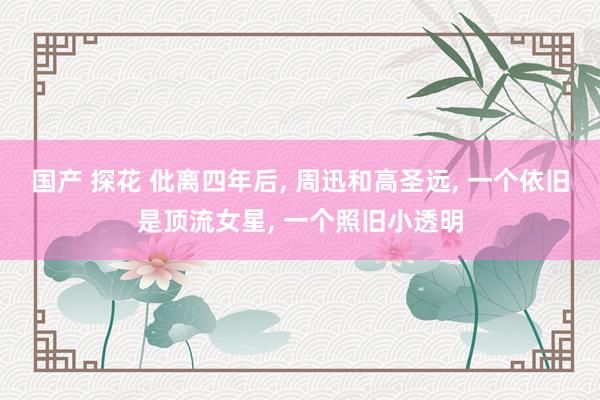 国产 探花 仳离四年后， 周迅和高圣远， 一个依旧是顶流女星， 一个照旧小透明