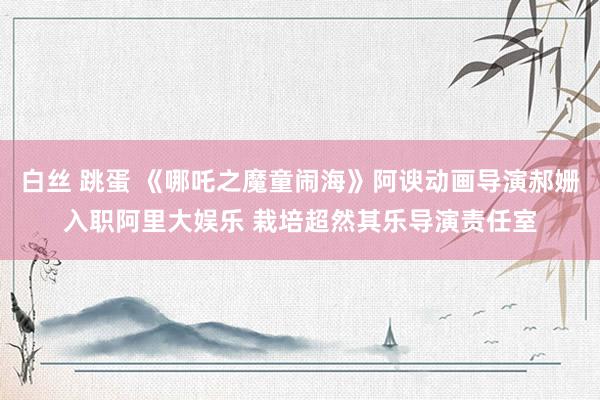 白丝 跳蛋 《哪吒之魔童闹海》阿谀动画导演郝姗入职阿里大娱乐 栽培超然其乐导演责任室