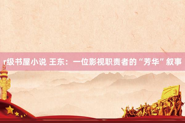 r级书屋小说 王东：一位影视职责者的“芳华”叙事