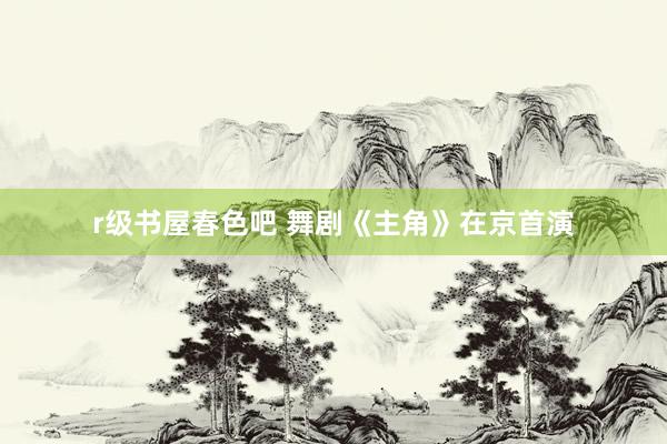 r级书屋春色吧 舞剧《主角》在京首演