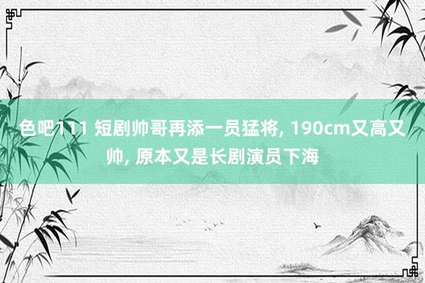 色吧111 短剧帅哥再添一员猛将， 190cm又高又帅， 原本又是长剧演员下海