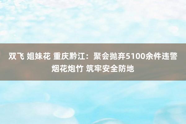 双飞 姐妹花 重庆黔江：聚会抛弃5100余件违警烟花炮竹 筑牢安全防地