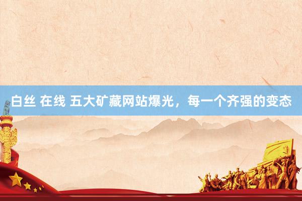 白丝 在线 五大矿藏网站爆光，每一个齐强的变态