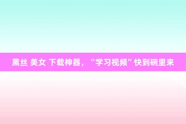 黑丝 美女 下载神器，“学习视频”快到碗里来