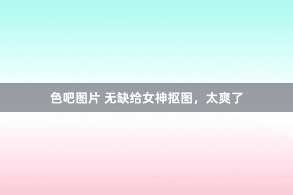 色吧图片 无缺给女神抠图，太爽了