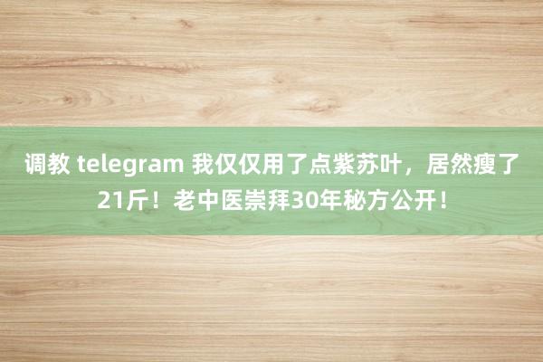 调教 telegram 我仅仅用了点紫苏叶，居然瘦了21斤！老中医崇拜30年秘方公开！