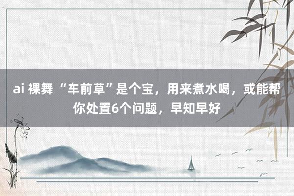 ai 裸舞 “车前草”是个宝，用来煮水喝，或能帮你处置6个问题，早知早好