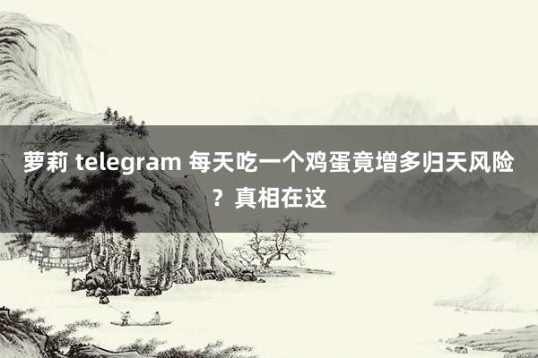 萝莉 telegram 每天吃一个鸡蛋竟增多归天风险？真相在这