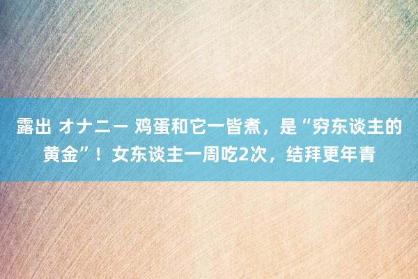 露出 オナニー 鸡蛋和它一皆煮，是“穷东谈主的黄金”！女东谈主一周吃2次，结拜更年青