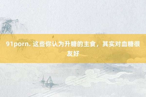 91porn. 这些你认为升糖的主食，其实对血糖很友好