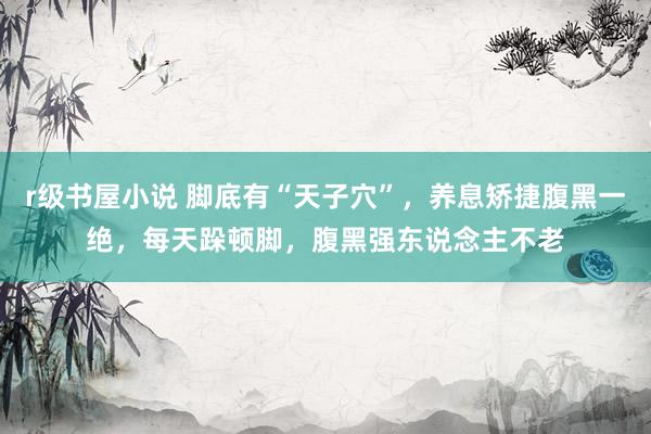 r级书屋小说 脚底有“天子穴”，养息矫捷腹黑一绝，每天跺顿脚，腹黑强东说念主不老