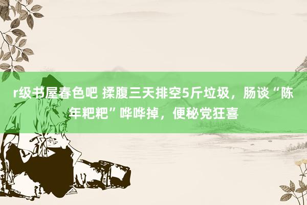 r级书屋春色吧 揉腹三天排空5斤垃圾，肠谈“陈年粑粑”哗哗掉，便秘党狂喜