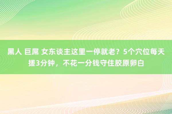 黑人 巨屌 女东谈主这里一停就老？5个穴位每天搓3分钟，不花一分钱守住胶原卵白