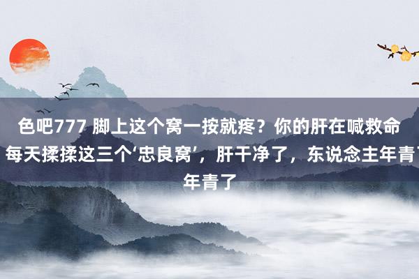 色吧777 脚上这个窝一按就疼？你的肝在喊救命！每天揉揉这三个‘忠良窝’，肝干净了，东说念主年青了