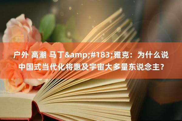 户外 高潮 马丁&#183;雅克：为什么说中国式当代化将惠及宇宙大多量东说念主？