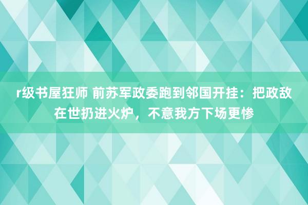 r级书屋狂师 前苏军政委跑到邻国开挂：把政敌在世扔进火炉，不意我方下场更惨