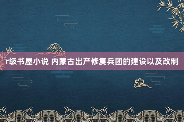 r级书屋小说 内蒙古出产修复兵团的建设以及改制