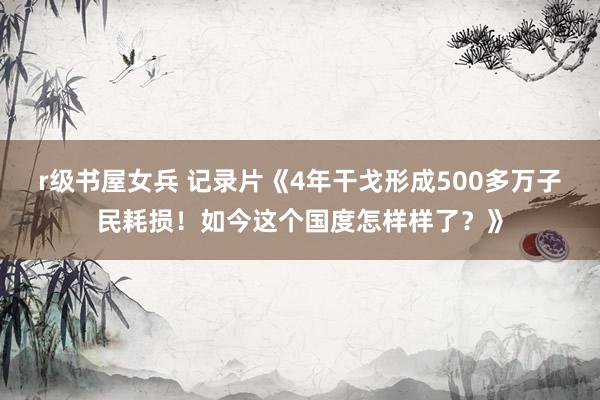 r级书屋女兵 记录片《4年干戈形成500多万子民耗损！如今这个国度怎样样了？》