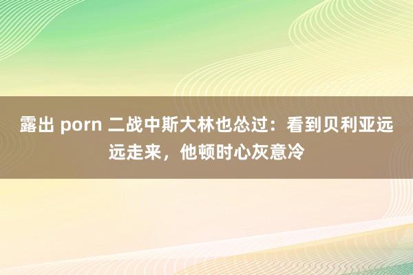 露出 porn 二战中斯大林也怂过：看到贝利亚远远走来，他顿时心灰意冷