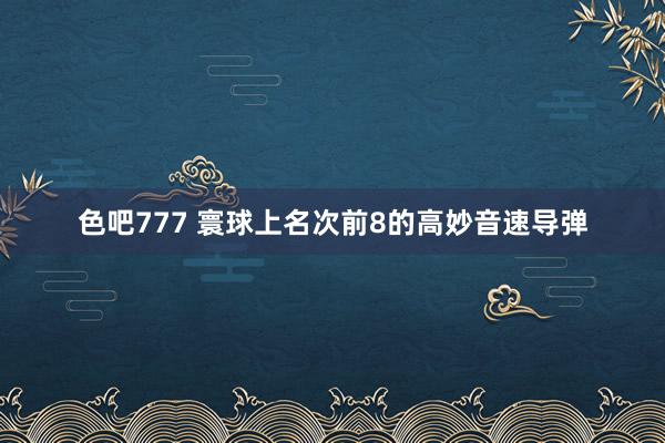 色吧777 寰球上名次前8的高妙音速导弹
