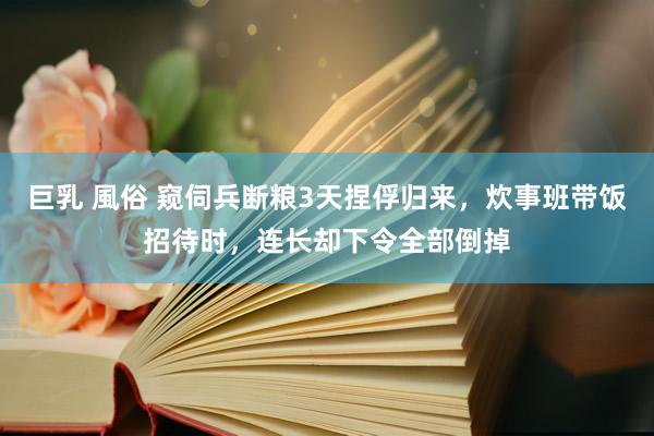 巨乳 風俗 窥伺兵断粮3天捏俘归来，炊事班带饭招待时，连长却下令全部倒掉