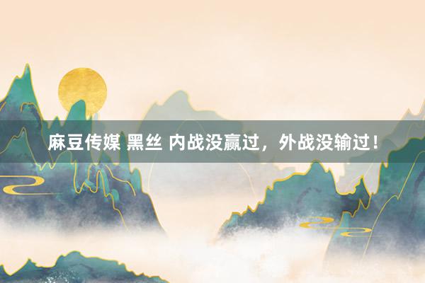 麻豆传媒 黑丝 内战没赢过，外战没输过！