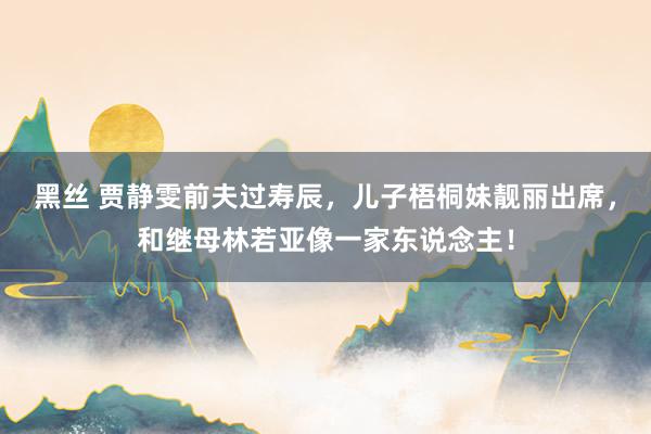 黑丝 贾静雯前夫过寿辰，儿子梧桐妹靓丽出席，和继母林若亚像一家东说念主！