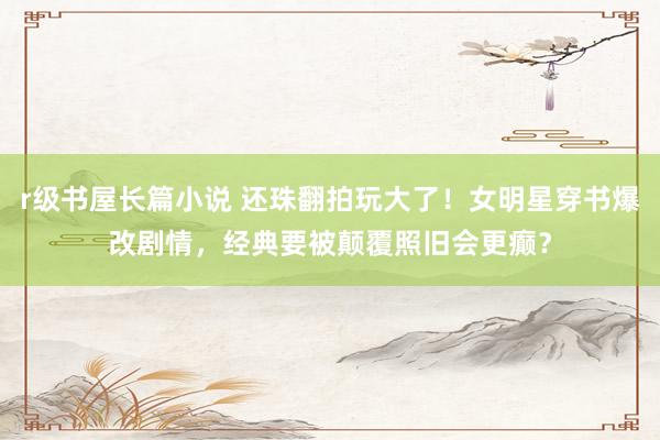 r级书屋长篇小说 还珠翻拍玩大了！女明星穿书爆改剧情，经典要被颠覆照旧会更癫？