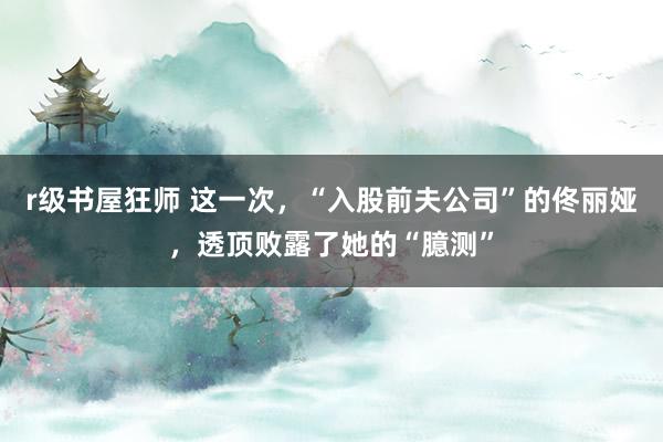 r级书屋狂师 这一次，“入股前夫公司”的佟丽娅，透顶败露了她的“臆测”